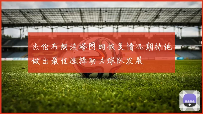 杰伦布朗谈塔图姆恢复情况期待他做出最佳选择助力球队发展