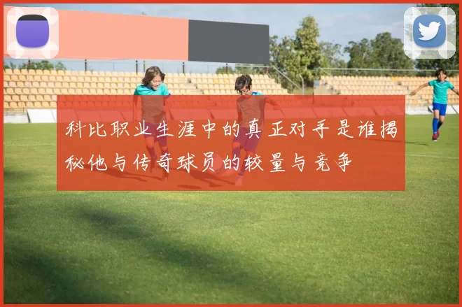 科比职业生涯中的真正对手是谁揭秘他与传奇球员的较量与竞争