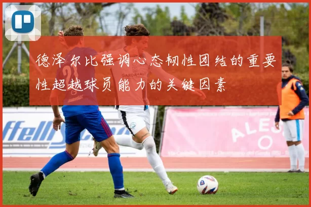 德泽尔比强调心态韧性团结的重要性超越球员能力的关键因素