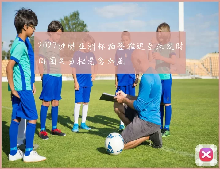 2027沙特亚洲杯抽签推迟至未定时间国足分档悬念加剧