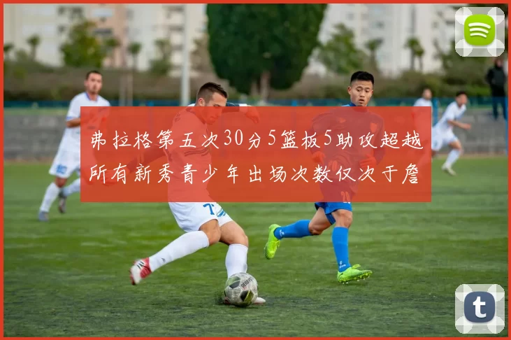 弗拉格第五次30分5篮板5助攻超越所有新秀青少年出场次数仅次于詹姆斯