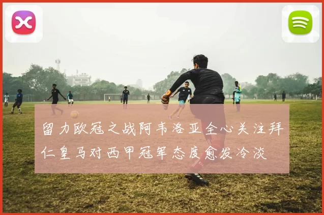 留力欧冠之战阿韦洛亚全心关注拜仁皇马对西甲冠军态度愈发冷淡