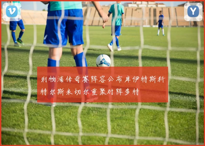 利物浦传奇赛阵容公布库伊特斯科特尔斯米切尔重聚对阵多特