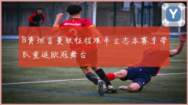 B费坦言曼联征程艰辛立志本赛季带队重返欧冠舞台