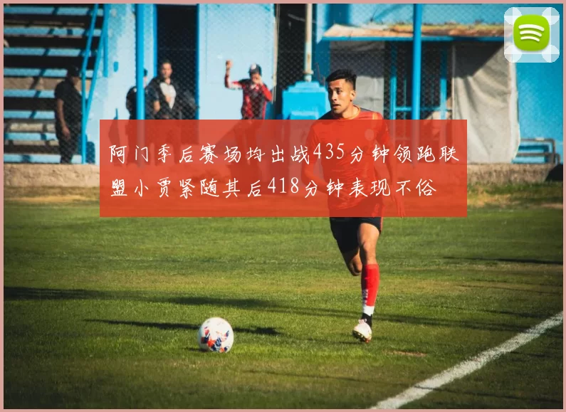 阿门季后赛场均出战435分钟领跑联盟小贾紧随其后418分钟表现不俗