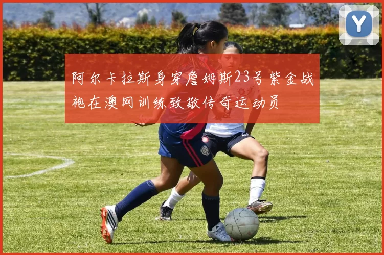 阿尔卡拉斯身穿詹姆斯23号紫金战袍在澳网训练致敬传奇运动员