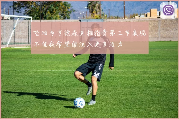 哈珀与亨德森互相指责第三节表现不佳我希望能注入更多活力