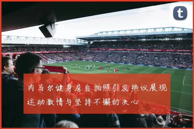 内马尔健身房自拍照引发热议展现运动激情与坚持不懈的决心